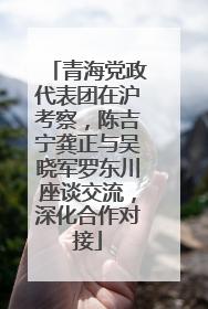 青海党政代表团在沪考察，陈吉宁龚正与吴晓军罗东川座谈交流，深化合作对接