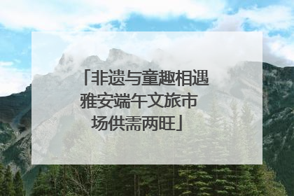 非遗与童趣相遇 雅安端午文旅市场供需两旺