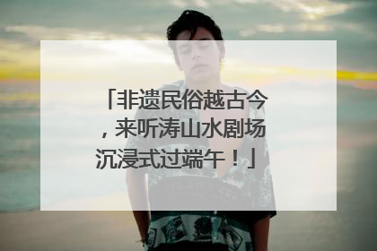 非遗民俗越古今，来听涛山水剧场沉浸式过端午！