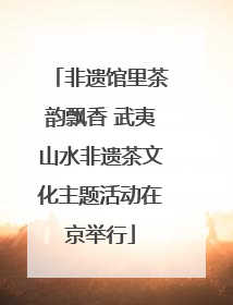 非遗馆里茶韵飘香 武夷山水非遗茶文化主题活动在京举行