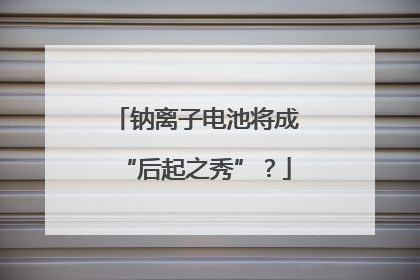 钠离子电池将成“后起之秀”？