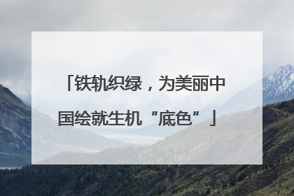 铁轨织绿，为美丽中国绘就生机“底色”