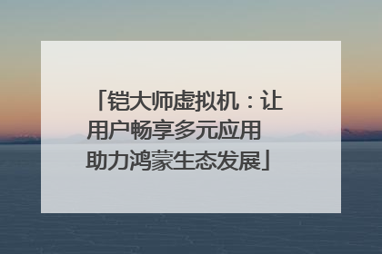 铠大师虚拟机：让用户畅享多元应用 助力鸿蒙生态发展