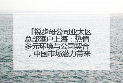 锐步母公司亚太区总部落户上海：热情多元环境与公司契合，中国市场潜力带来重要机遇