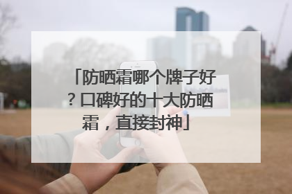 防晒霜哪个牌子好？口碑好的十大防晒霜，直接封神