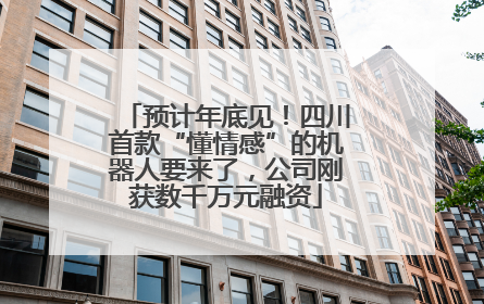 预计年底见！四川首款“懂情感”的机器人要来了，公司刚获数千万元融资