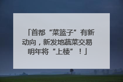 首都“菜篮子”有新动向，新发地蔬菜交易明年将“上楼”！