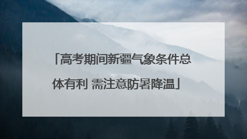 高考期间新疆气象条件总体有利 需注意防暑降温