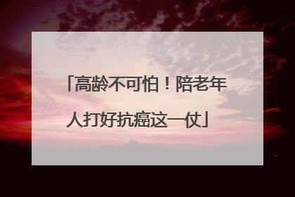 高龄不可怕！陪老年人打好抗癌这一仗