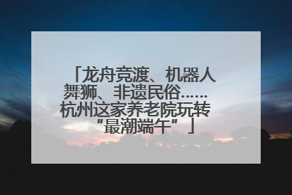 龙舟竞渡、机器人舞狮、非遗民俗……杭州这家养老院玩转“最潮端午”
