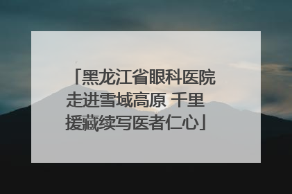 黑龙江省眼科医院走进雪域高原 千里援藏续写医者仁心