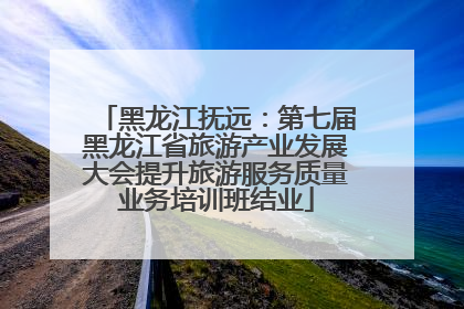 黑龙江抚远：第七届黑龙江省旅游产业发展大会提升旅游服务质量业务培训班结业