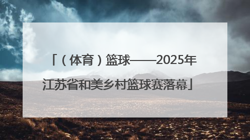 （体育）篮球——2025年江苏省和美乡村篮球赛落幕
