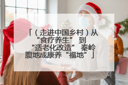 （走进中国乡村）从 “食疗养生” 到 “适老化改造” 秦岭腹地成康养“福地”
