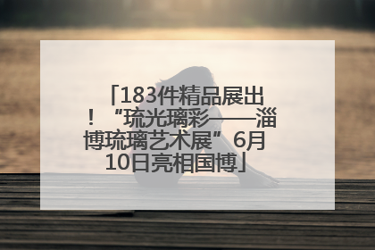 183件精品展出！“琉光璃彩——淄博琉璃艺术展”6月10日亮相国博
