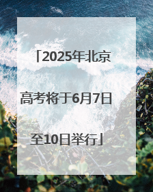 2025年北京高考将于6月7日至10日举行