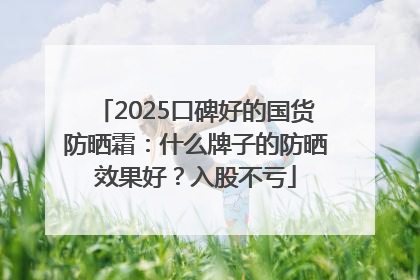 2025口碑好的国货防晒霜：什么牌子的防晒效果好？入股不亏