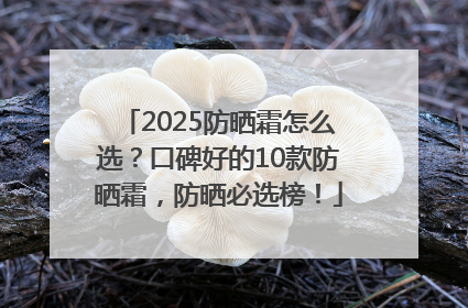 2025防晒霜怎么选？口碑好的10款防晒霜，防晒必选榜！