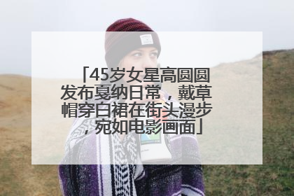 45岁女星高圆圆发布戛纳日常，戴草帽穿白裙在街头漫步，宛如电影画面