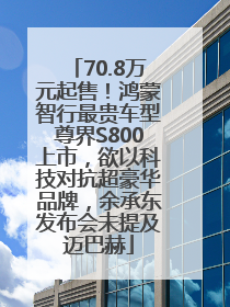 70.8万元起售！鸿蒙智行最贵车型尊界S800上市，欲以科技对抗超豪华品牌，余承东发布会未提及迈巴赫