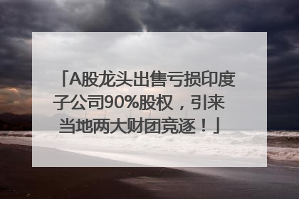 A股龙头出售亏损印度子公司90%股权，引来当地两大财团竞逐！