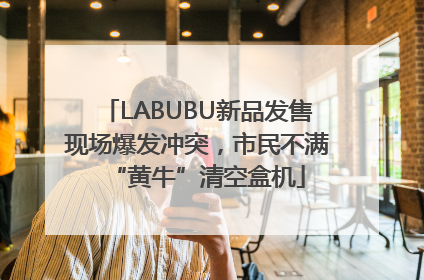 LABUBU新品发售现场爆发冲突，市民不满“黄牛”清空盒机